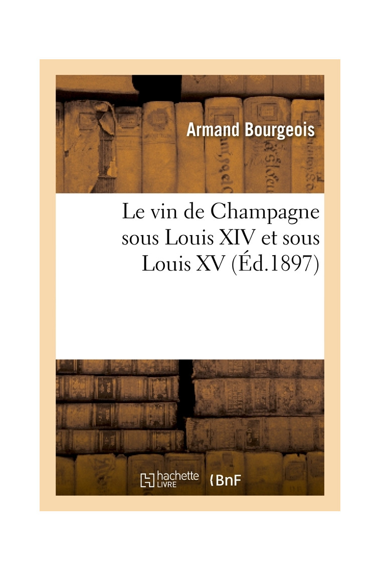 Le vin de Champagne sous Louis XIV et sous Louis XV, (Éd.1897) - Armand Bourgeois - HACHETTE BNF